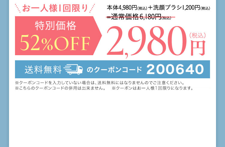 お一人様1回限り 本体4,980円(税込)＋洗顔ブラシ1,200円(税込) 通常価格6,180円(税込)が 特別価格 52％OFF 2,980円(税込) 送料無料 縛りなし 全額返金保証