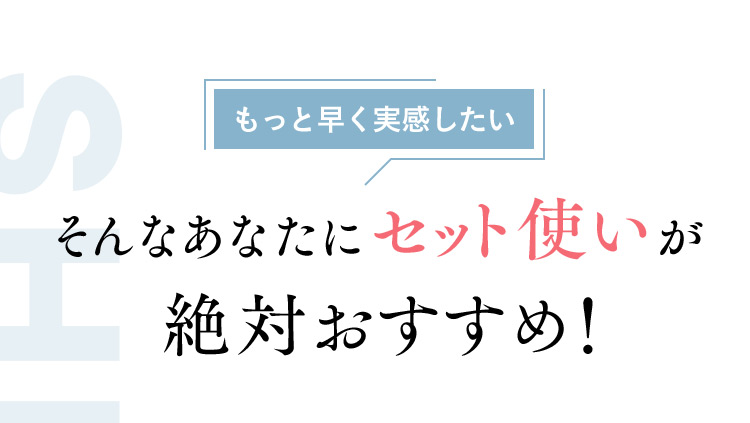 もっと早く実感したい そんなあなたにセット使いが絶対おすすめ！