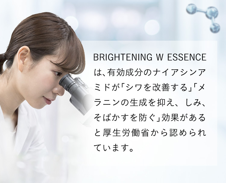 BRIGHTENING W ESSENCEは、有効成分のナイアシンアミドが「シワを改善する」「メラニンの生成を抑え、しみ、そばかすを防ぐ」効果があると厚生労働省から認められています。