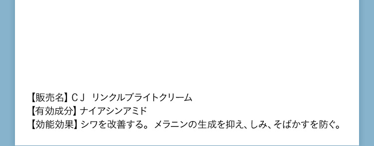 【販売名】CJリンクルブライトクリーム 【有効成分】ナイアシンアミド【効果効能】シワを改善する。メラニンの生成を抑え、しみ、そばかすを防ぐ。