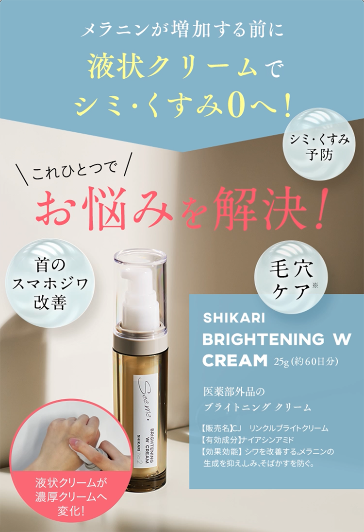 メラニンが増加する前に液状クリームでシミ・くすみOへ！ シミ・くすみ予防 これひとつでお悩みを解決！ シミ・くすみ予防 首のスマホジワ改善 毛穴ケア※ SHIKARI BRIGHTENING W CREAM 25g（約60日分） 医薬部外品のブライトニングクリーム 販売名 CJリンクルブライトクリーム 有効成分 ナイアシンアミド 効能効果 シワを改善する。メラニンの生成を抑え、しみ、そばかすを防ぐ。 液状クリームが濃厚クリームへ変化！ 