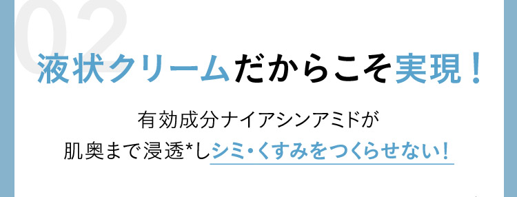 液状クリームだからこそ実現！ 有効成分ナイアシンアミドが肌奥まで浸透✳︎しシミ・くすみをつくらせない！