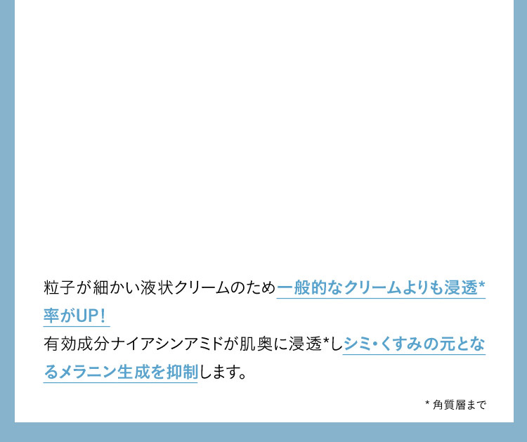 粒子が細かい液状クリームのため一般的なクリームよりも浸透✳︎率がUP！ 有効成分ナイアシンアミドが肌奥に浸透✳︎しシミ・くすみの元となるメラニン生成を抑制します。 ✳︎角質層まで