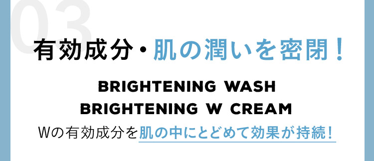 有効成分・肌の潤いを密閉！ BRIGHTENING WASH BRIGHTENING W CREAM Wの有効成分を肌の中にとどめて効果が持続！
