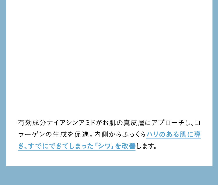 有効成分ナイアシンアミドがお肌の真皮層にアプローチし、コラーゲンの生成を促進。内側からふっくらハリのある肌に導き、すでにできてしまった「シワ」を改善します。