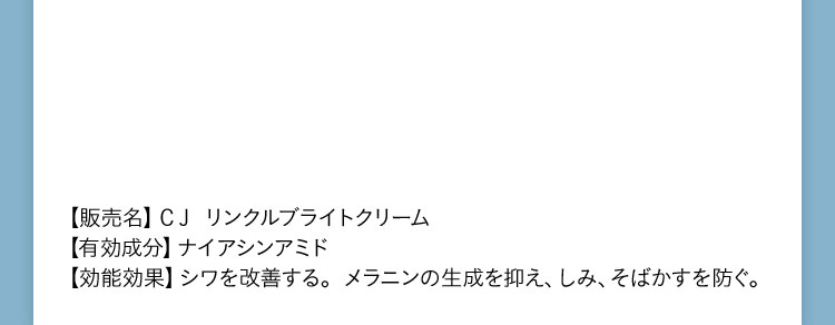 販売名 CJリンクルブライトクリーム 有効成分 ナイアシンアミド 効能効果 シワを改善する。メラニンの生成を抑え、しみ、そばかすを防ぐ。