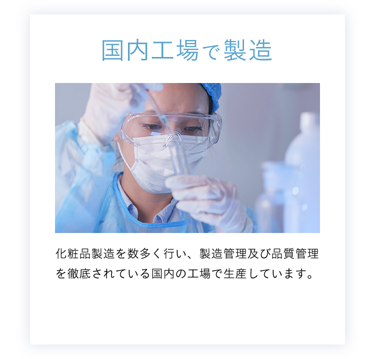 国内工場で製造 化粧品製造を多く行い、製造管理及び品質管理を徹底されている国内の工場で生産しています。