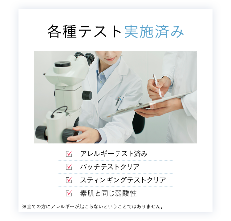 各種テスト実施済み アレルギーテスト済み パッチテストクリア スティンギングテストクリア 素肌と同じ弱酸性 ※全ての方にアレルギーが起こらないということではありません。