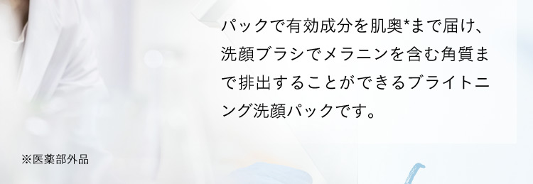 パックで有効成分を肌奥*まで届け、洗顔ブラシでメラニンを含む角質まで排出することができるブライトニング洗顔パックです。 ※医薬部外品