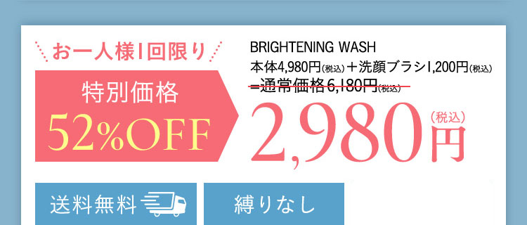 お一人様1回限り BRIGHTENING WASH 本体4,980円(税込)+洗顔ブラシ1,200円(税込)=通常価格6,180円(税込)が 特別価格 52％OFF 2,980(税込) 送料無料 縛りなし 全額返金保証