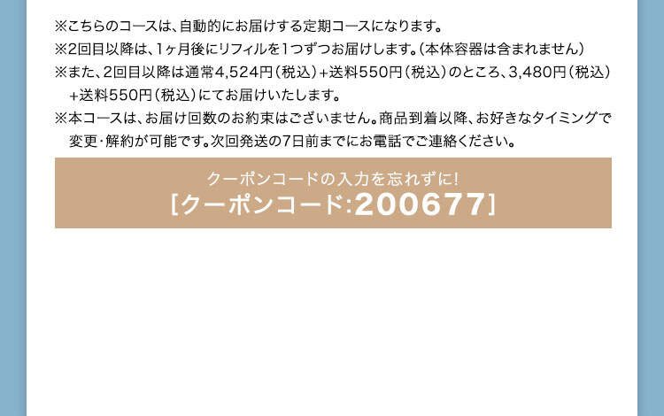 ※こちらのコースは、自動的にお届けする定期コースになります。 ※2回目以降は、1ヶ月後にリフィルを1つずつお届けします。（本体容器は含まれません） ※また、2回目以降は通常4,524円（税込）+送料550円（税込）のところ、3,480円（税込）+送料550円（税込）にてお届けいたします。 ※本コースは、お届け回数のお約束はございません。商品到着以降、お好きなタイミングで変更・解約が可能です。次回発送の7日前までにお電話でご連絡ください。