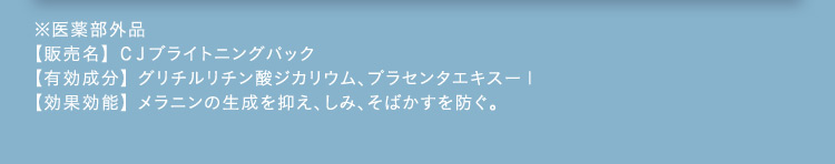 ※医薬部外品 【販売名】CJブライトニングパック 【有効成分】グリチルリチン酸ジカリウム、プラセンタエキス-1 【効果効能】メラニンの生成を抑え、しみ、そばかすを防ぐ。