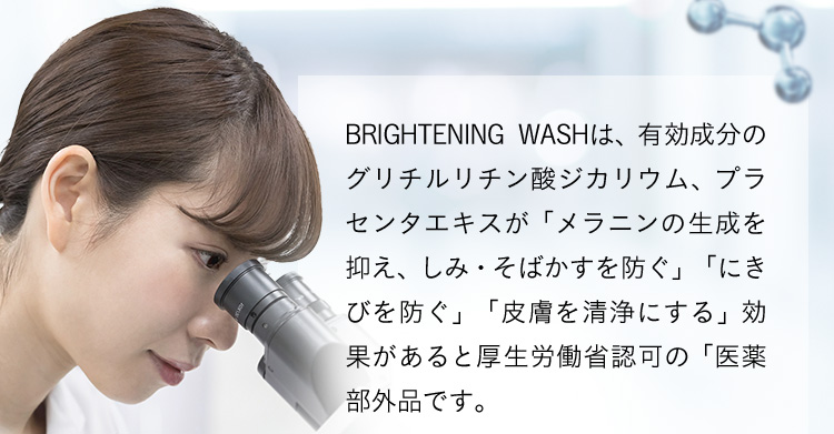 BRIGHTENINGWASHは、有効成分のグリチルリチン酸ジカリウム、ブラセンタエキスが「メラニンの生成を抑え、しみ・そばかすを防ぐ」「にきびを防ぐ」「皮膚を清浄にする」効果があると厚生労働省認可の「医薬部外品」です。