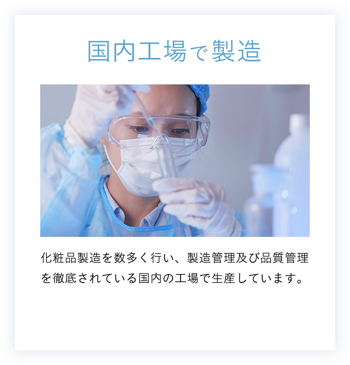 国内工場で製造 化粧品製造を数多く行い、製造管理及び品質管理を徹底されている国内の工場で生産しています。