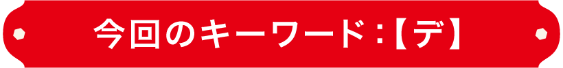 今回のキーワード：【デ】