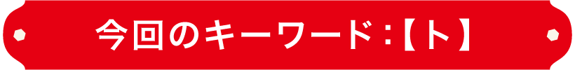 今回のキーワード：【ト】