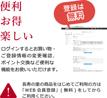 便利・お得・楽しい ログインするとお買い物・ご登録情報の変更確認、ポイント交換など便利な機能をお使いいただけます。登録は無料。長寿の里の商品をはじめてご利用の方は「WEB会員登録」をしてからご利用ください。