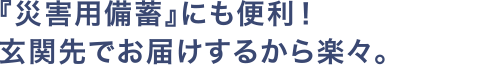 『災害用備蓄』にも便利！玄関先でお届けするから楽々。