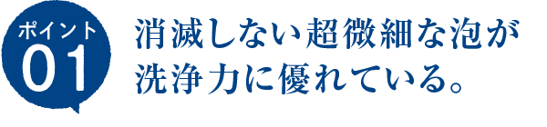 ポイント01　消滅しない超微細な泡が洗浄力に優れている。