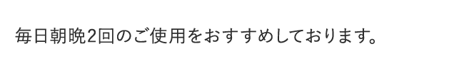 毎日朝晩2回のご使用をおすすめしております。