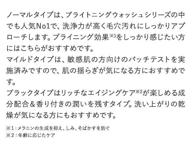 ノーマルタイプは、BRIGHTENING WASHシリーズの中でも人気No1で、洗浄力が高く毛穴汚れにしっかりアプローチします。ブライニング効果※1をしっかり感じたい方にはこちらがおすすめです。マイルドタイプは、敏感肌の方向けのパッチテストを実施済みですので、肌の揺らぎが気になる方におすすめです。ブラックタイプはリッチなエイジングケア※2が楽しめる成分配合＆香り付きの潤いを残すタイプ。洗い上がりの乾燥が気になる方にもおすすめです。