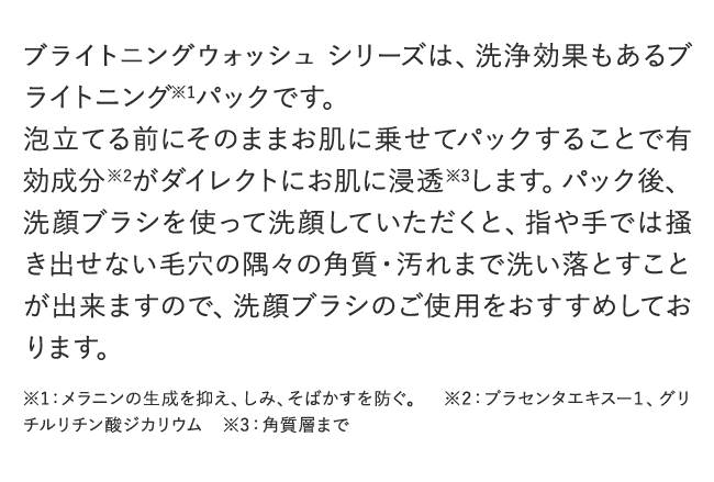 BRIGHTENING WASHシリーズは、洗浄効果もあるブライトニング※1パックです。泡立てる前にそのままお肌に乗せてパックすることで有効成分※2がダイレクトにお肌に浸透※3します。パック後、洗顔ブラシを使って洗顔していただくと、指や手では掻き出せない毛穴の隅々の角質・汚れまで洗い落とすことが出来ますので、洗顔ブラシのご使用をおすすめしております。