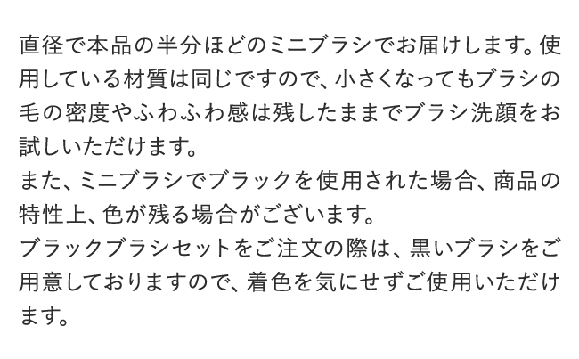 直径で本品の半分ほどのミニブラシでお届けします。使用している材質は同じですので、小さくなってもブラシの毛の密度やふわふわ感は残したままでブラシ洗顔をお試しいただけます。また、ミニブラシでブラックを使用された場合、商品の特性上、色が残る場合がございます。ブラックブラシセットをご注文の際は、黒いブラシをご用意しておりますので、着色を気にせずご使用いただけます。
