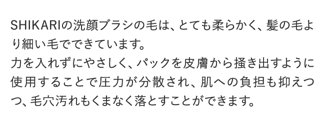SHIKARIの洗顔ブラシの毛は、とても柔らかく、髪の毛より細い毛でできています。力を入れずにやさしく、パックを皮膚から掻き出すように使用することで圧力が分散され、肌への負担も抑えつつ、毛穴汚れもくまなく落とすことができます。