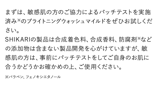 まずは、敏感肌の方のご協力によるパッチテストを実施済み※のBRIGHTENING WASH mildをぜひお試しください。SHIKARIの製品は合成着色料、合成香料、防腐剤※などの添加物は含まない製品開発を心がけていますが、敏感肌の方は、事前にパッチテストをしてご自身のお肌に合うかどうかお確かめの上、ご使用ください。