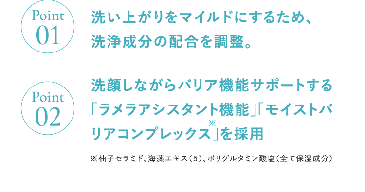Point01洗い上がりをマイルドにするため、洗浄成分の配合を調整。Point02洗顔しながらバリア機能サポートする「ラメラアシスタント機能」 「モイストバリアコンプレックス」を採用