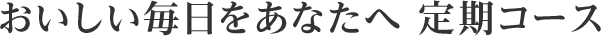 おいしい毎日をあなたへ 定期コース