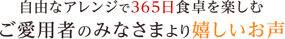 自由なアレンジで365日食卓を楽しむご愛用者のみなさまより嬉しいお声