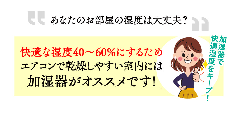 “あなたのお部屋の湿度は大丈夫？”快適な湿度40%～60%にするため、エアコンで乾燥しやすい室内には、加湿器がおススメです！加湿器で快適湿度をキープ！
