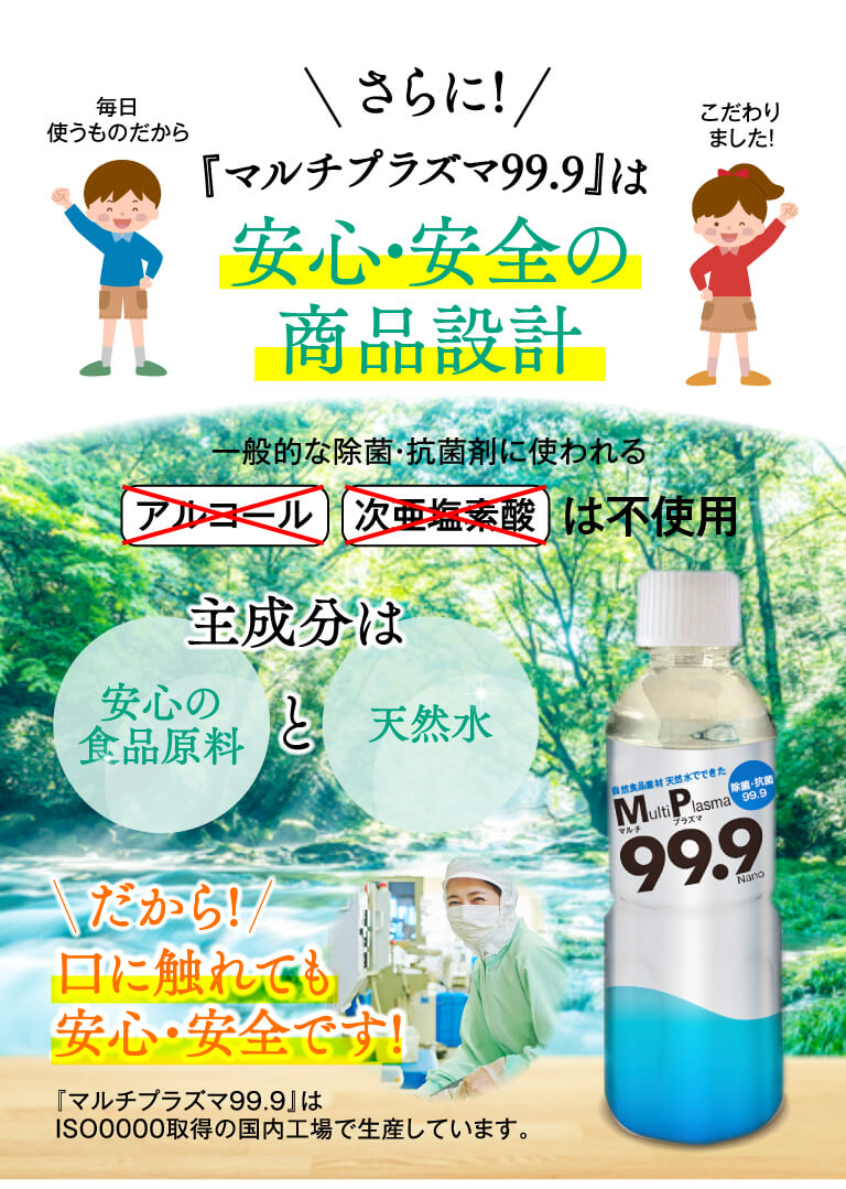 毎日使うものだから、こだわりました！　さらに、『マルチプラズマ99.9』は、安心・安全の商品設計 一般的な除菌・抗菌剤に使われる、アルコール・次亜塩素酸は不使用、主成分は安心の食品原料と天然水、だから口に触れても安心・安全です！