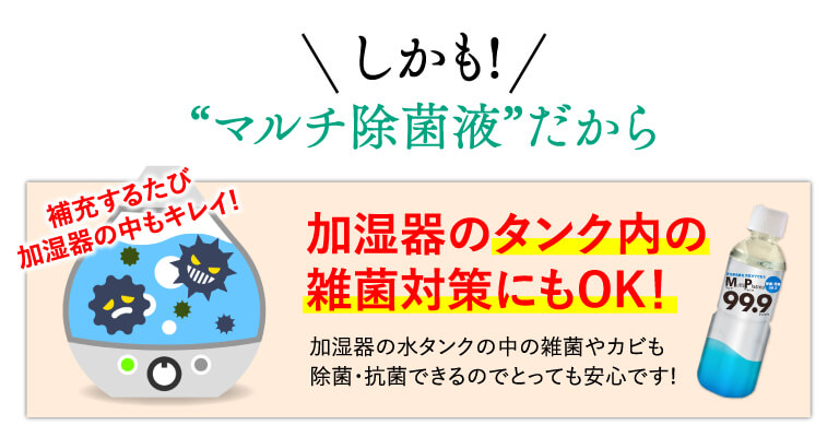 しかも！“マルチ除菌剤”だから補充するたび、加湿器の中もきれい！加湿器のタンクの内の雑菌対策にもOK！加湿器の水タンクの中の雑菌やカビも除菌・抗菌できるのでとっても安心です！
