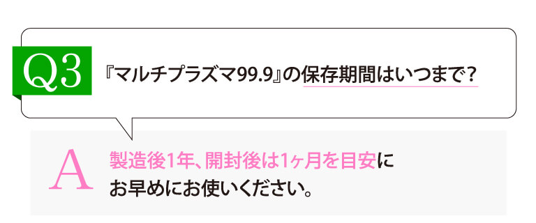 Q3:『マルチプラズマ99.9』の保存期間はいつまで？ A：製造後1年、開封後は1ヶ月を目安にお早めにお使いください。