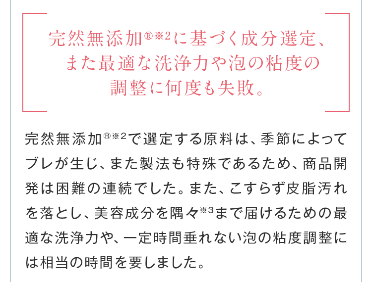 完全無添加に基づく成分選定、また適度な洗浄力や泡の粘度の調整に何度も失敗。