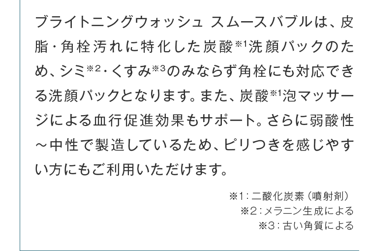 皮脂・角栓汚れに特化した炭酸洗顔パックのため、シミ・くすみのみならず角栓にも対応できる洗顔パックとなります。