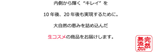 内側から輝く“キレイ”を10年後、20年後も実現するために。大自然の恵みを詰め込んだ生コスメの商品をお届けします。