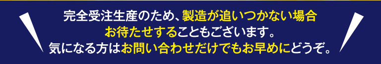 完全受注生産のため、製造が追いつかない場合お待たせすることもございます。気になる方はお問い合わせだけでもお早めにどうぞ。