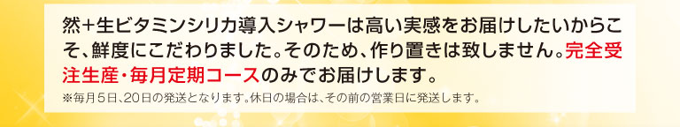 然+生ビタミンシリカ導入シャワーは高い実感をお届けしたいからこそ、鮮度にこだわりました。そのため、作り置きは致しません。完全受注生産・毎月定期コースのみでお届けします。