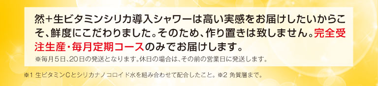 然+生ビタミンシリカ導入シャワーは高い実感をお届けしたいからこそ、鮮度にこだわりました。そのため、作り置きは致しません。完全受注生産・毎月定期コースのみでお届けします。