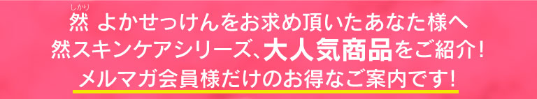 然 よかせっけんをお求め頂いたあなた様へ 然スキンケアシリーズ、大人気商品をご紹介！ メルマガ会員様だけのお得なご案内です！
