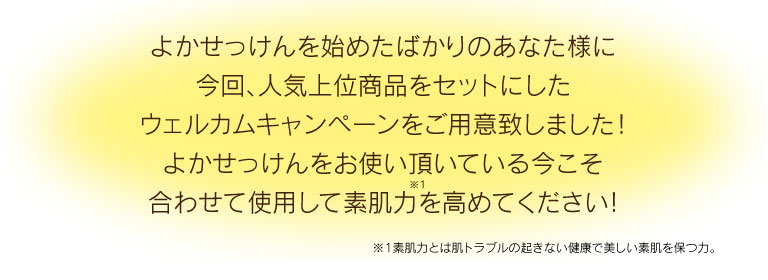 よかせっけんを始めたばかりのあなた様に今回、人気上位商品をセットにしたウェルカムキャンペーンをご用意致しました！ よかせっけんをお使い頂いている今こそ合わせて使用して素肌力を高めてください!