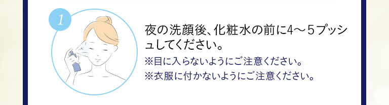 ①夜の洗顔後、化粧水の前に4～5プッシュしてください。