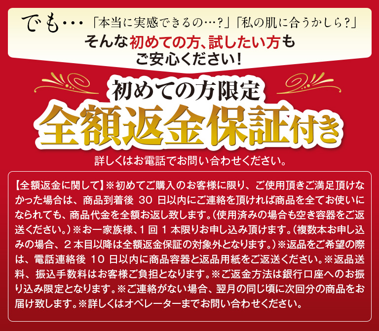 でも…「本当に実感できるの…？」「私の肌に合うかしら？」そんな初めての方、試したい方もご安心ください！初めての方限定全額返金保証付き