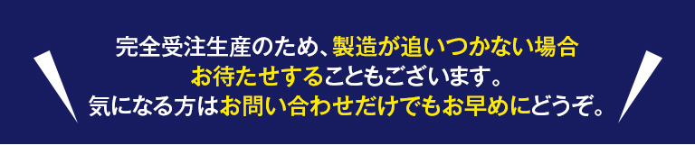 完全受注生産のため、製造が追いつかない場合お待たせすることもございます。気になる方はお問い合わせだけでもお早めにどうぞ。