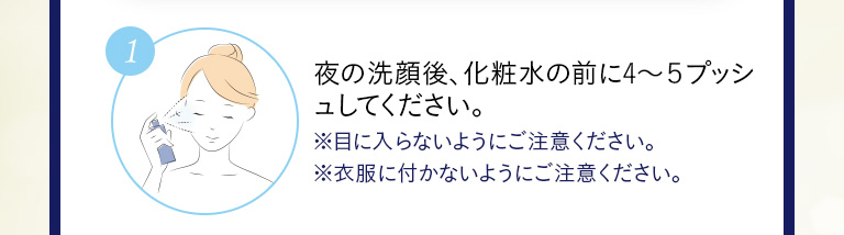 ①夜の洗顔後、化粧水の前に4～5プッシュしてください。