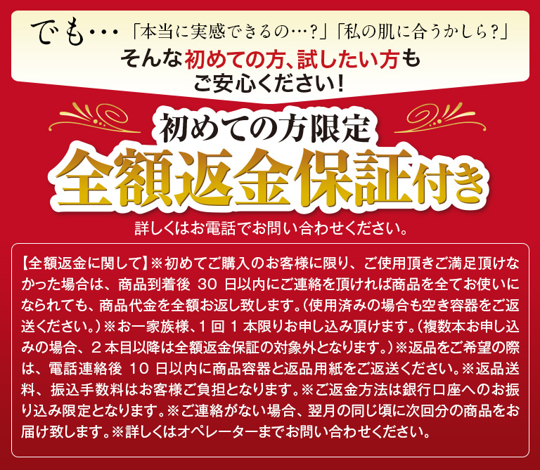 でも…「本当に実感できるの…？」「私の肌に合うかしら？」そんな初めての方、試したい方もご安心ください！初めての方限定全額返金保証付き