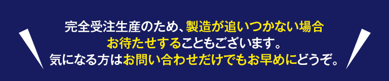 完全受注生産のため、製造が追いつかない場合お待たせすることもございます。気になる方はお問い合わせだけでもお早めにどうぞ。